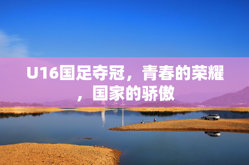 U16国足夺冠，青春的荣耀，国家的骄傲