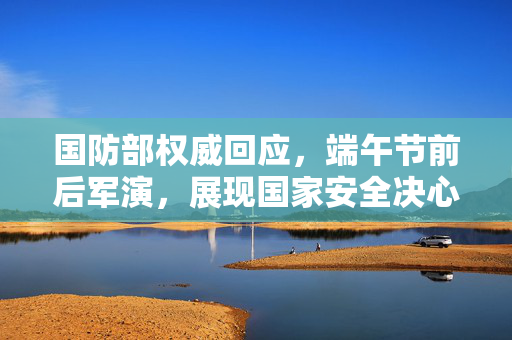 国防部权威回应，端午节前后军演，展现国家安全决心与实力