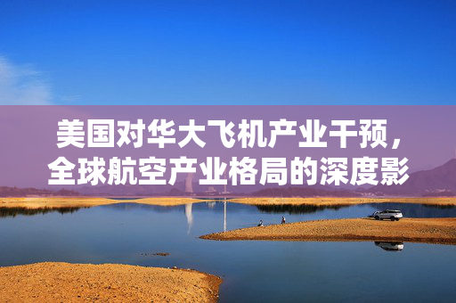 美国对华大飞机产业干预，全球航空产业格局的深度影响