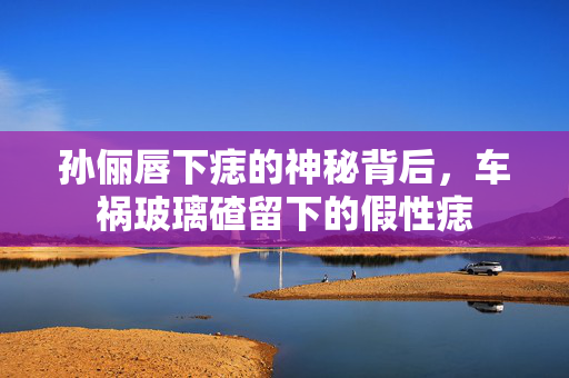 孙俪唇下痣的神秘背后，车祸玻璃碴留下的假性痣