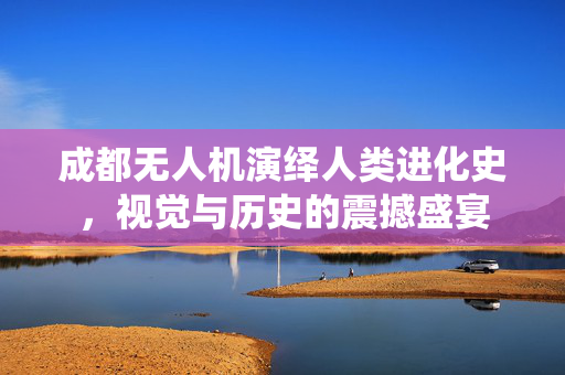 成都无人机演绎人类进化史，视觉与历史的震撼盛宴