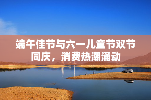 端午佳节与六一儿童节双节同庆，消费热潮涌动