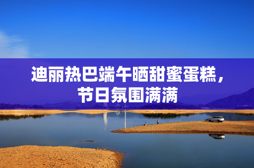 迪丽热巴端午晒甜蜜蛋糕，节日氛围满满