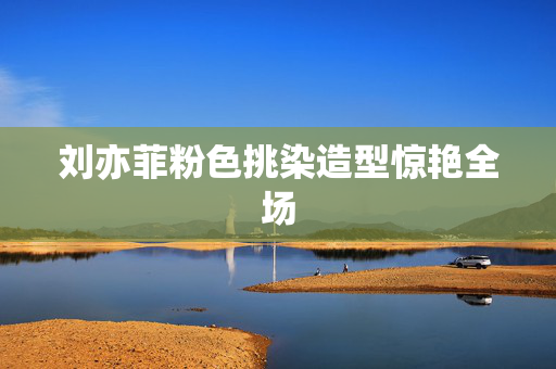 刘亦菲粉色挑染造型惊艳全场