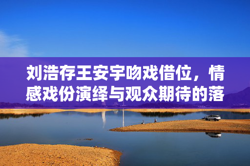 刘浩存王安宇吻戏借位，情感戏份演绎与观众期待的落差