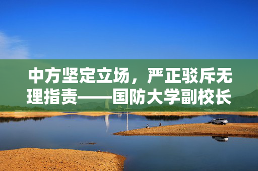 中方坚定立场，严正驳斥无理指责——国防大学副校长发声