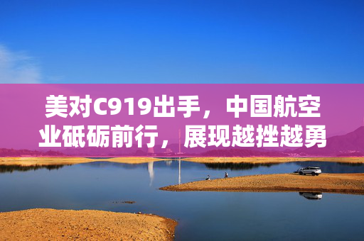 美对C919出手，中国航空业砥砺前行，展现越挫越勇的决心与实力