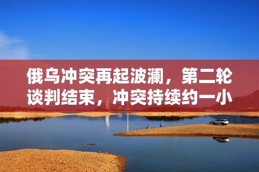 俄乌冲突再起波澜，第二轮谈判结束，冲突持续约一小时