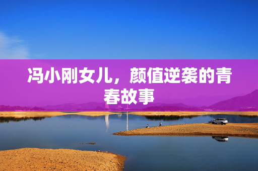 冯小刚女儿，颜值逆袭的青春故事