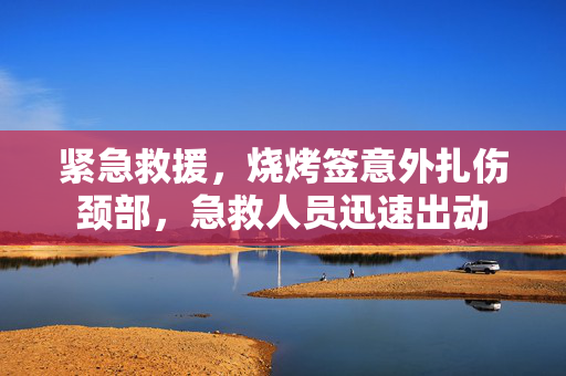 紧急救援，烧烤签意外扎伤颈部，急救人员迅速出动