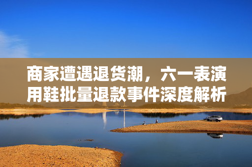商家遭遇退货潮，六一表演用鞋批量退款事件深度解析