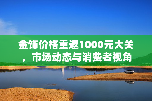 金饰价格重返1000元大关，市场动态与消费者视角