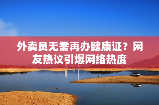 外卖员无需再办健康证？网友热议引爆网络热度
