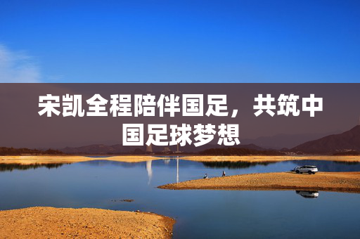 宋凯全程陪伴国足，共筑中国足球梦想