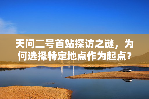 天问二号首站探访之谜，为何选择特定地点作为起点？