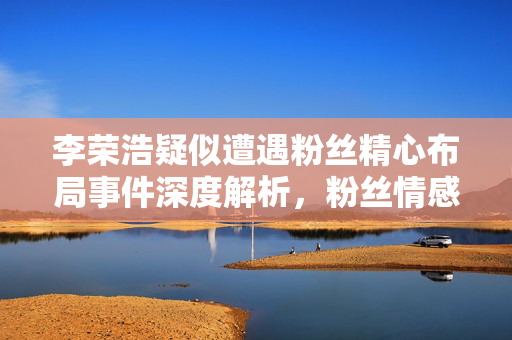 李荣浩疑似遭遇粉丝精心布局事件深度解析，粉丝情感背后的故事与真相