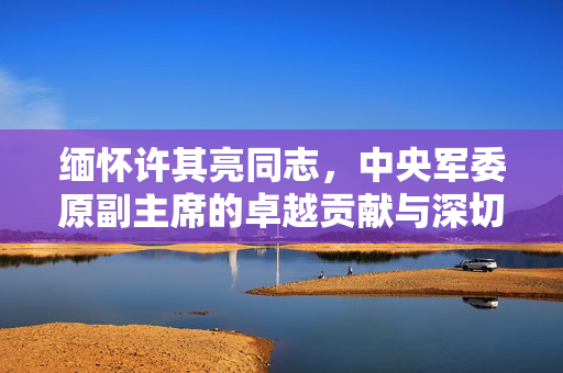 缅怀许其亮同志，中央军委原副主席的卓越贡献与深切怀念