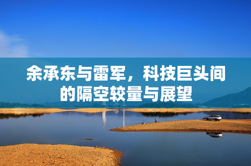 余承东与雷军，科技巨头间的隔空较量与展望