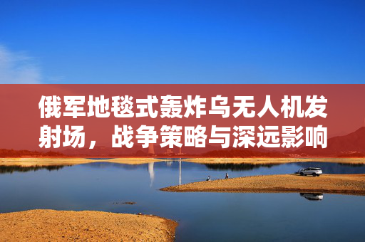 俄军地毯式轰炸乌无人机发射场，战争策略与深远影响解析