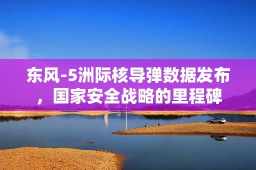 东风-5洲际核导弹数据发布，国家安全战略的里程碑
