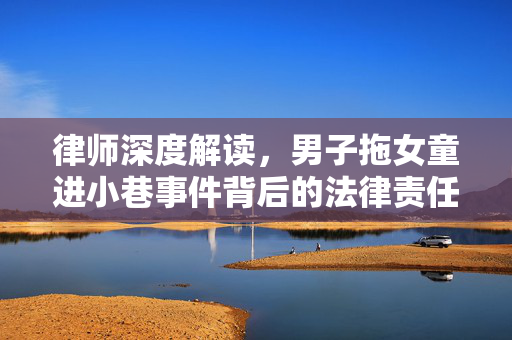 律师深度解读，男子拖女童进小巷事件背后的法律责任与影响