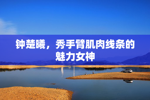 钟楚曦，秀手臂肌肉线条的魅力女神