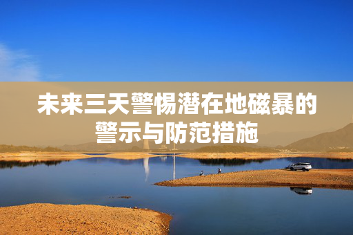 未来三天警惕潜在地磁暴的警示与防范措施