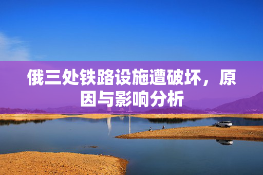 俄三处铁路设施遭破坏，原因与影响分析