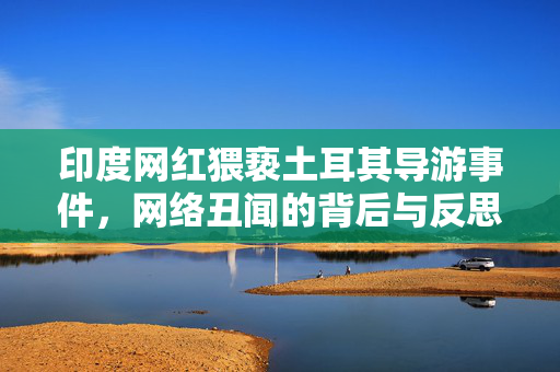 印度网红猥亵土耳其导游事件，网络丑闻的背后与反思