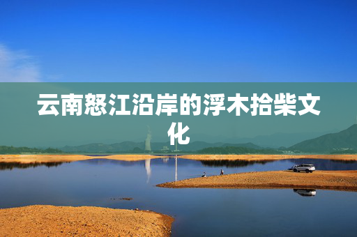 云南怒江沿岸的浮木拾柴文化