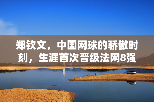 郑钦文，中国网球的骄傲时刻，生涯首次晋级法网8强