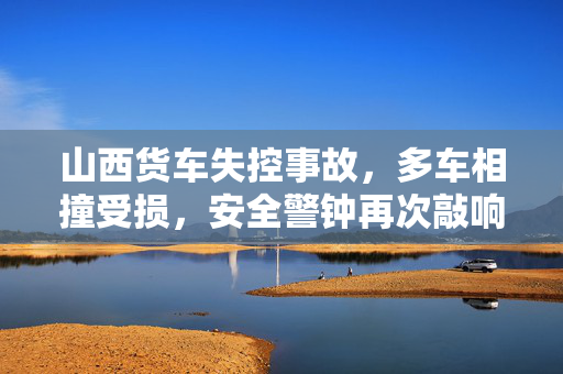 山西货车失控事故，多车相撞受损，安全警钟再次敲响