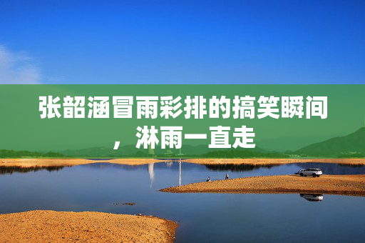 张韶涵冒雨彩排的搞笑瞬间，淋雨一直走