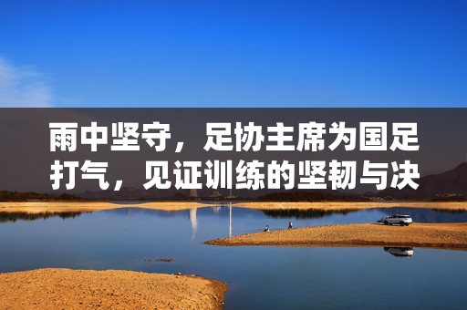 雨中坚守，足协主席为国足打气，见证训练的坚韧与决心