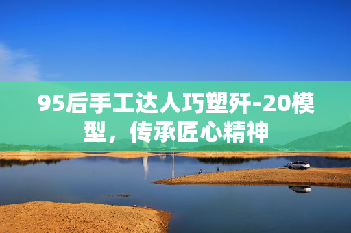 95后手工达人巧塑歼-20模型，传承匠心精神