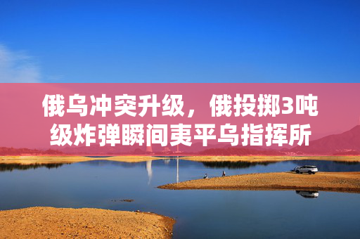 俄乌冲突升级，俄投掷3吨级炸弹瞬间夷平乌指挥所