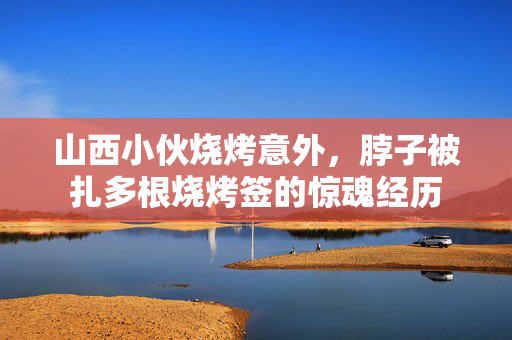 山西小伙烧烤意外，脖子被扎多根烧烤签的惊魂经历