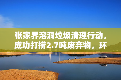 张家界溶洞垃圾清理行动，成功打捞2.7吨废弃物，环境焕然一新