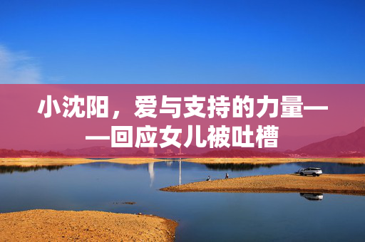 小沈阳，爱与支持的力量——回应女儿被吐槽