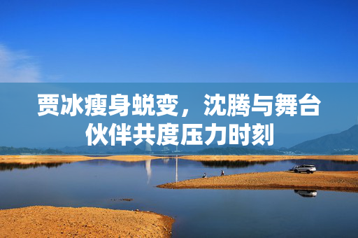 贾冰瘦身蜕变，沈腾与舞台伙伴共度压力时刻