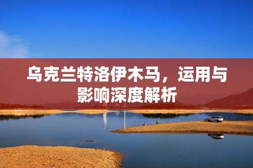 乌克兰特洛伊木马，运用与影响深度解析