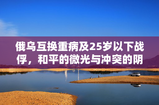 俄乌互换重病及25岁以下战俘，和平的微光与冲突的阴影