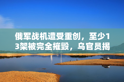 俄军战机遭受重创，至少13架被完全摧毁，乌官员揭露详情