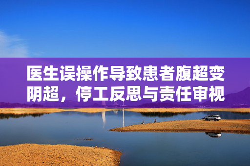 医生误操作导致患者腹超变阴超，停工反思与责任审视