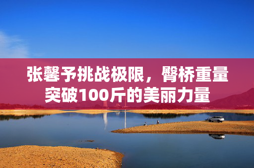 张馨予挑战极限，臀桥重量突破100斤的美丽力量