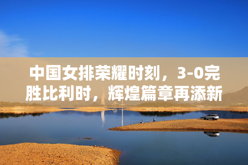中国女排荣耀时刻，3-0完胜比利时，辉煌篇章再添新篇