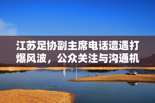 江苏足协副主席电话遭遇打爆风波，公众关注与沟通机制的深度反思