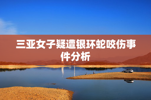 三亚女子疑遭银环蛇咬伤事件分析