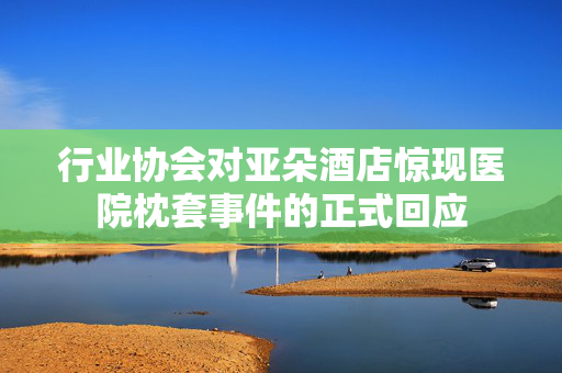 行业协会对亚朵酒店惊现医院枕套事件的正式回应