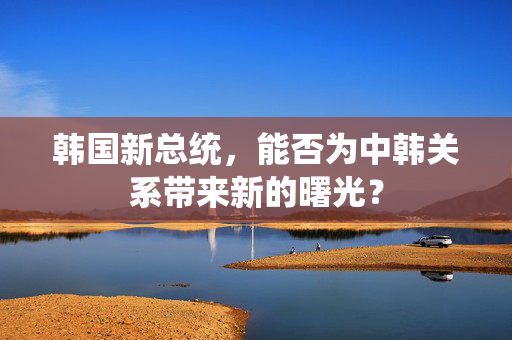 韩国新总统，能否为中韩关系带来新的曙光？